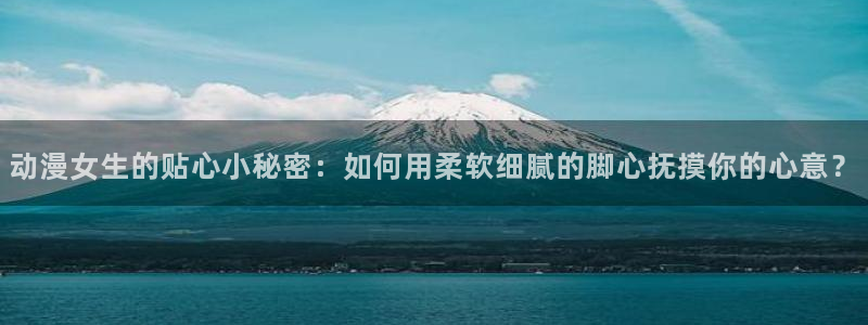 51动漫大全：动漫女生的贴心小秘密：如何用柔软细腻的脚心抚摸你的心意？